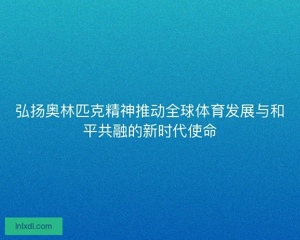 弘扬奥林匹克精神推动全球体育发展与和平共融的新时代使命