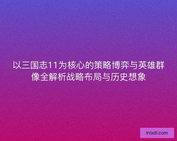 以三国志11为核心的策略博弈与英雄群像全解析战略布局与历史想象