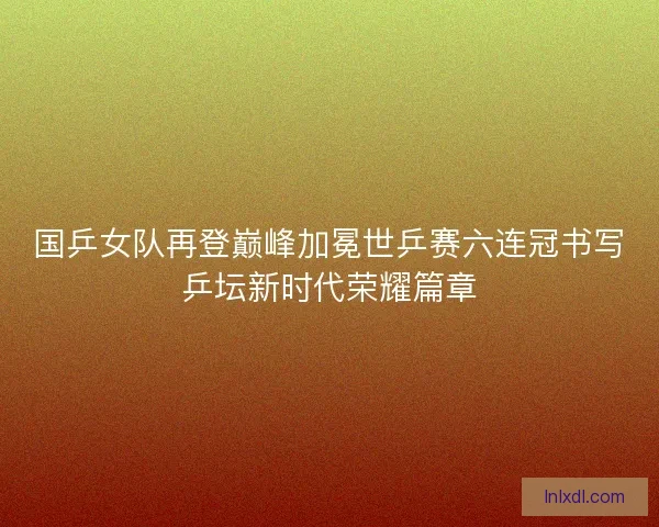 国乒女队再登巅峰加冕世乒赛六连冠书写乒坛新时代荣耀篇章