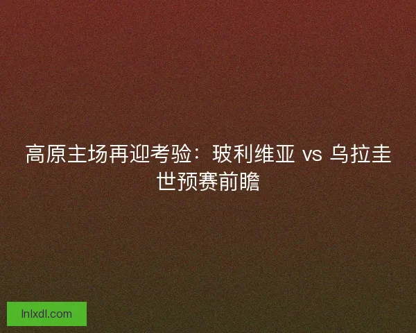高原主场再迎考验：玻利维亚 vs 乌拉圭世预赛前瞻