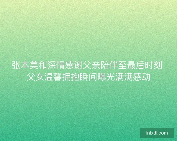 张本美和深情感谢父亲陪伴至最后时刻 父女温馨拥抱瞬间曝光满满感动